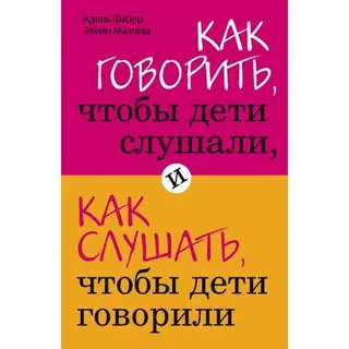 Как говорить, чтобы дети слушали, и как слушать, чтобы дети говорили. Фабер А., Мазлиш Э